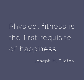 Physical fitness is the first requisite of happiness. Joseph H. Pilates